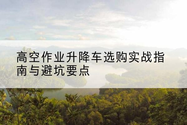 东安升降车怎么选-高空作业升降车选购实战指南与避坑要点