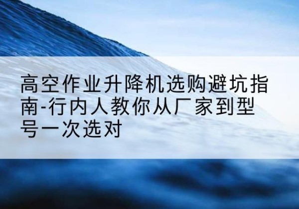 东安升降平台厂家-高空作业升降机选购避坑指南-行内人教你从厂家到型号一次选对