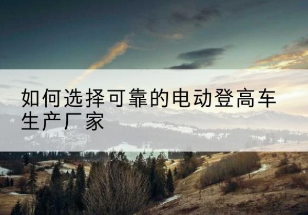 东安电动登高车厂家-如何选择可靠的电动登高车生产厂家