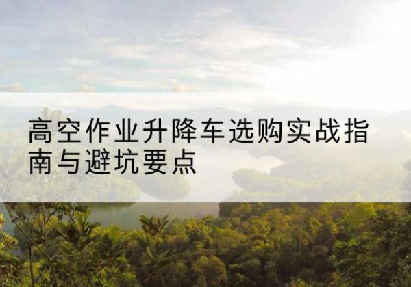 东安升降车怎么选-高空作业升降车选购实战指南与避坑要点