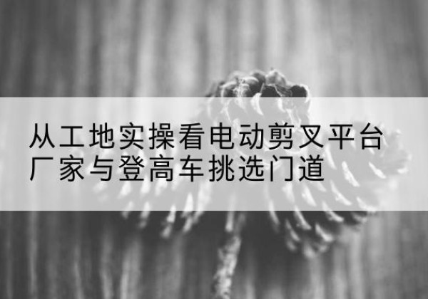 东安电动剪叉升降平台厂家-从工地实操看电动剪叉平台厂家与登高车挑选门道